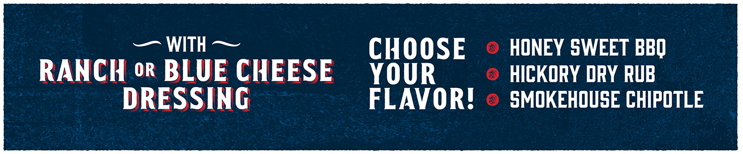 Choose Your Flavor! Honey sweet BBQ, Hickory Dry Rub, or Smokehouse Chipotle with Ranch or Blue Cheese Dressing