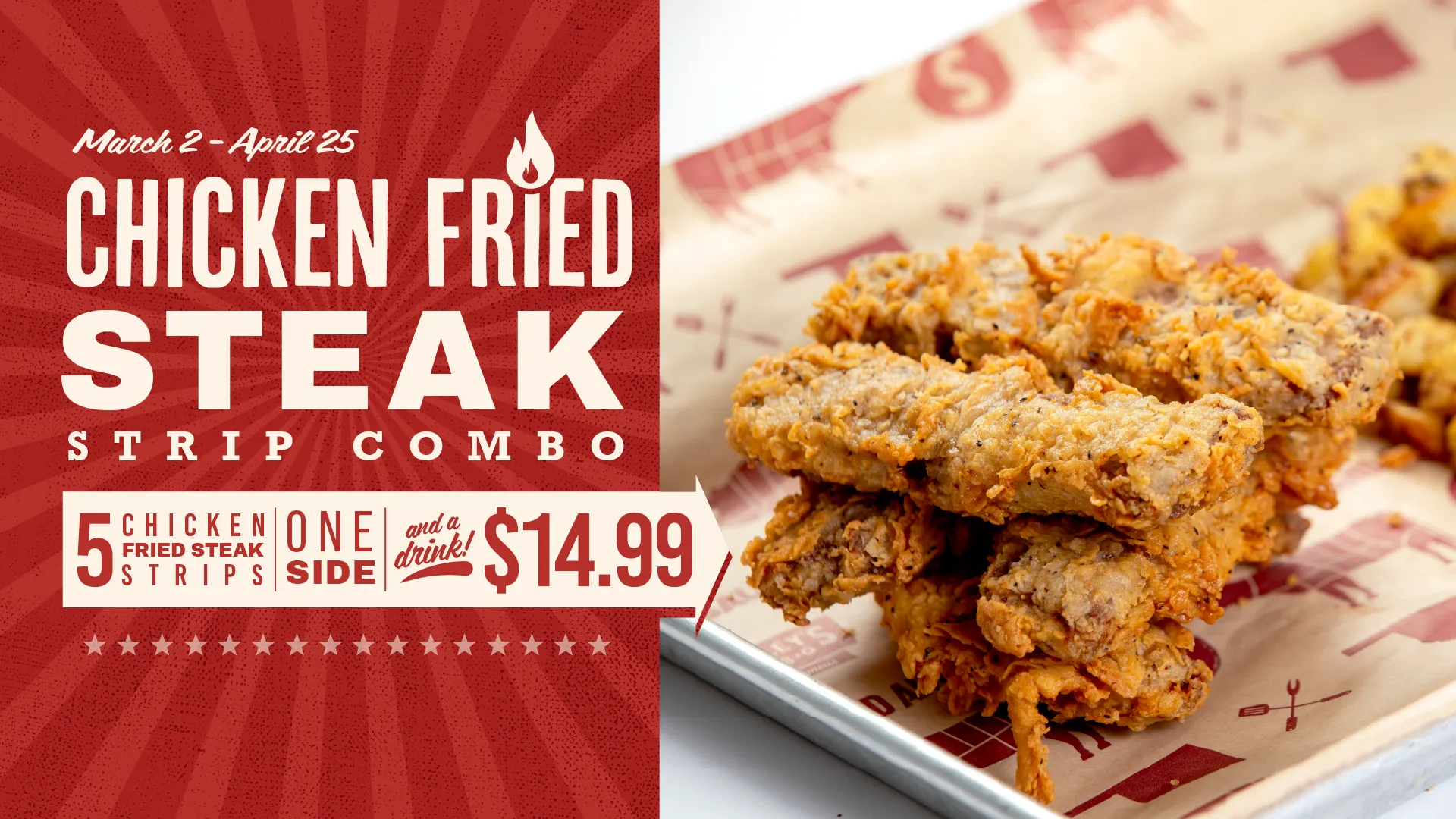 March 2 - April 25, Chicken Fried Steak Strip Combo. 5 Chicken Fried Steak Strips, One Side, and a drink! $14.99.