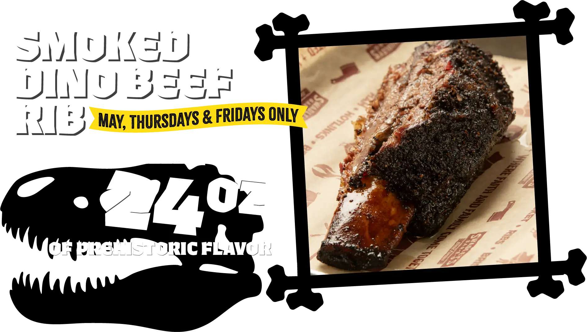 Smoked Dino Beef Rib! May, Thursdays & Fridays Only. Pre-historic size, signature seasoning, slow smoked. 24oz of prehistoric flavor.