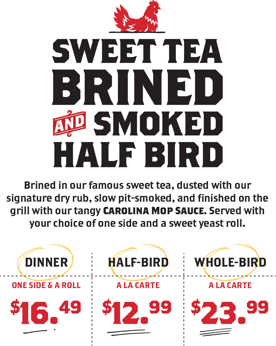 Sweet tea brined and smoked half bird. Brined in our famous sweet tea, Dinner: 1 side and a roll. $16.49. Half-bird: a la carte. $12.99. Whole bird: a la carte. $23.99.